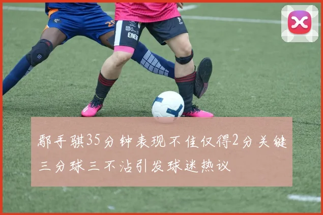 鄢手骐35分钟表现不佳仅得2分关键三分球三不沾引发球迷热议