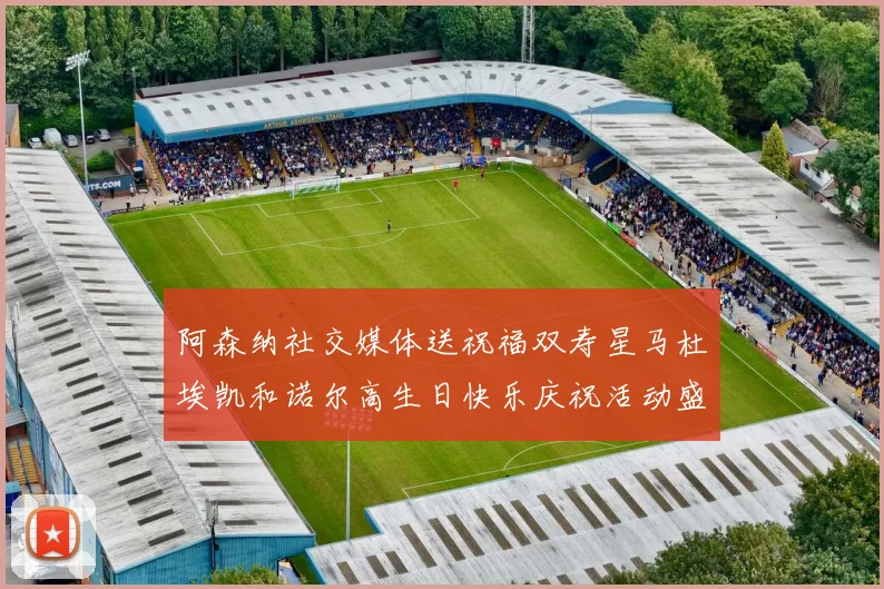 阿森纳社交媒体送祝福双寿星马杜埃凯和诺尔高生日快乐庆祝活动盛大开启